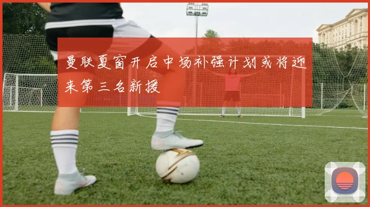 曼联夏窗开启中场补强计划或将迎来第三名新援