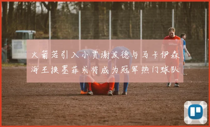 火箭若引入小贾谢泼德与马卡伊森海王换墨菲或将成为冠军热门球队