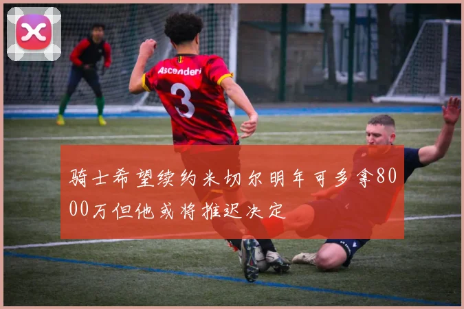 骑士希望续约米切尔明年可多拿8000万但他或将推迟决定