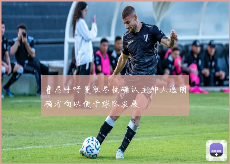 鲁尼呼吁曼联尽快确认主帅人选明确方向以便于球队发展