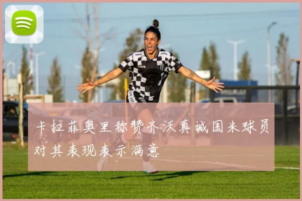 卡拉菲奥里称赞齐沃真诚国米球员对其表现表示满意