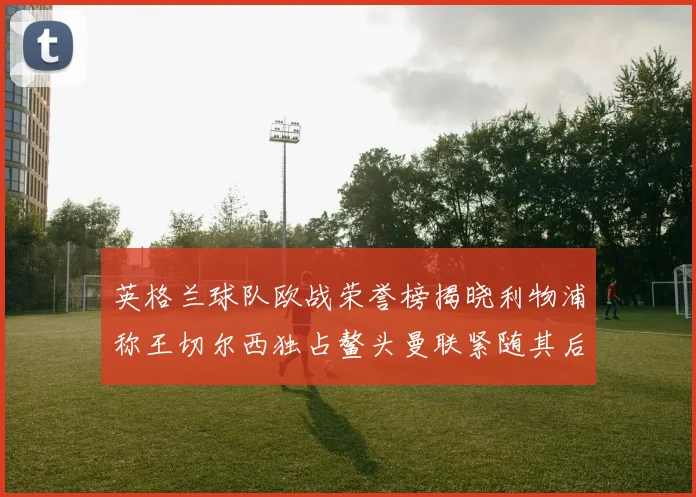 英格兰球队欧战荣誉榜揭晓利物浦称王切尔西独占鳌头曼联紧随其后