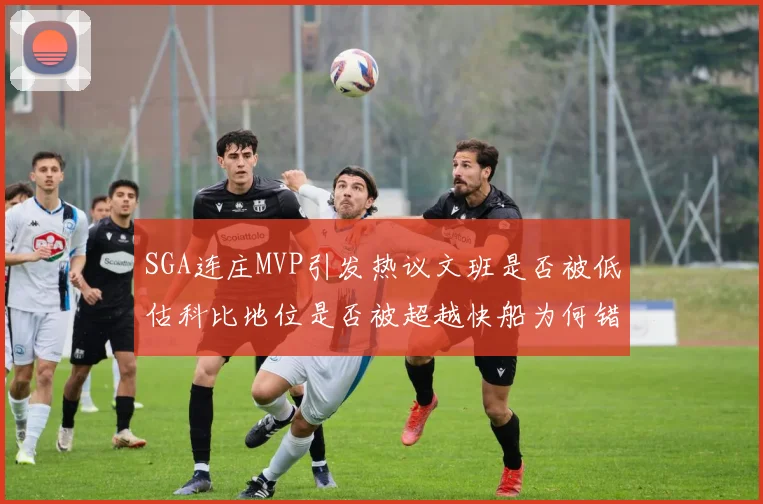 SGA连庄MVP引发热议文班是否被低估科比地位是否被超越快船为何错失良机