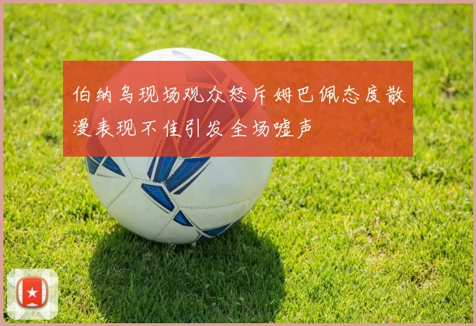 伯纳乌现场观众怒斥姆巴佩态度散漫表现不佳引发全场嘘声