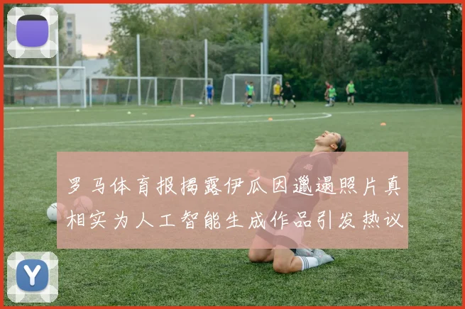 罗马体育报揭露伊瓜因邋遢照片真相实为人工智能生成作品引发热议