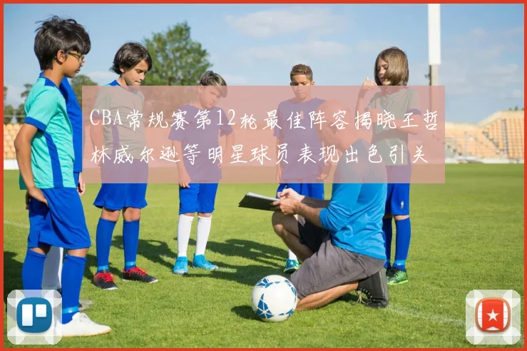 CBA常规赛第12轮最佳阵容揭晓王哲林威尔逊等明星球员表现出色引关注