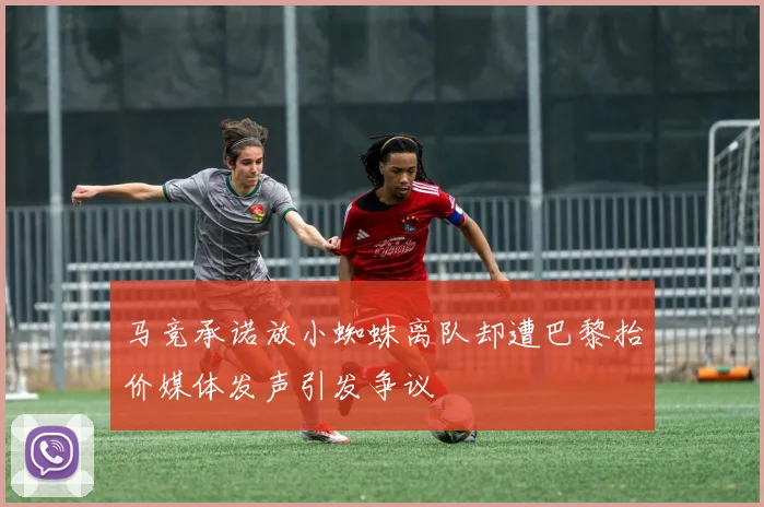 马竞承诺放小蜘蛛离队却遭巴黎抬价媒体发声引发争议
