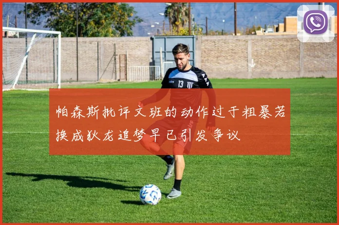 帕森斯批评文班的动作过于粗暴若换成狄龙追梦早已引发争议