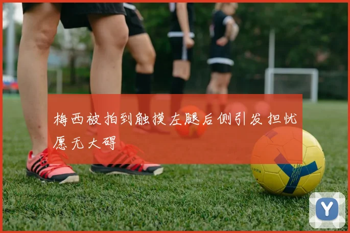 梅西被拍到触摸左腿后侧引发担忧愿无大碍