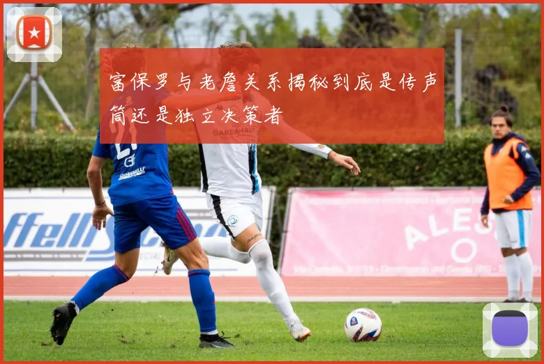 富保罗与老詹关系揭秘到底是传声筒还是独立决策者