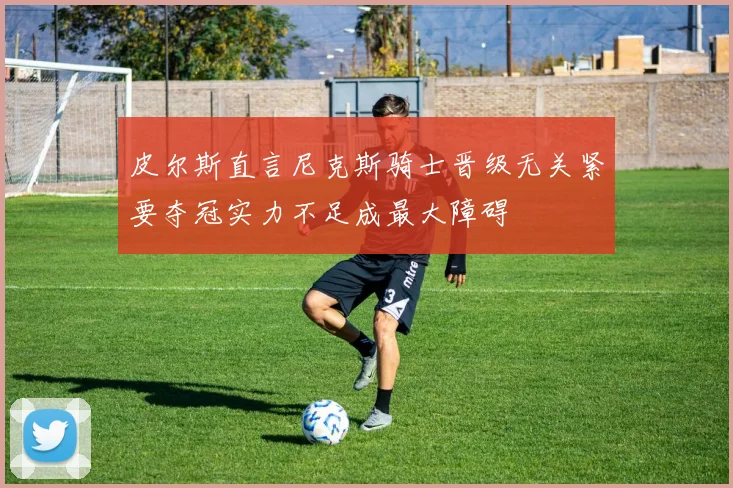 皮尔斯直言尼克斯骑士晋级无关紧要夺冠实力不足成最大障碍