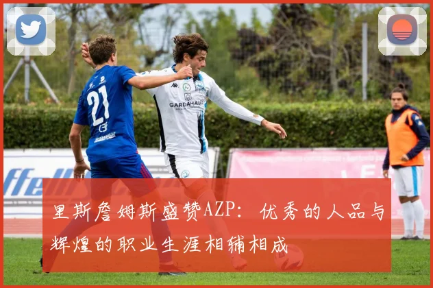 里斯詹姆斯盛赞AZP：优秀的人品与辉煌的职业生涯相辅相成