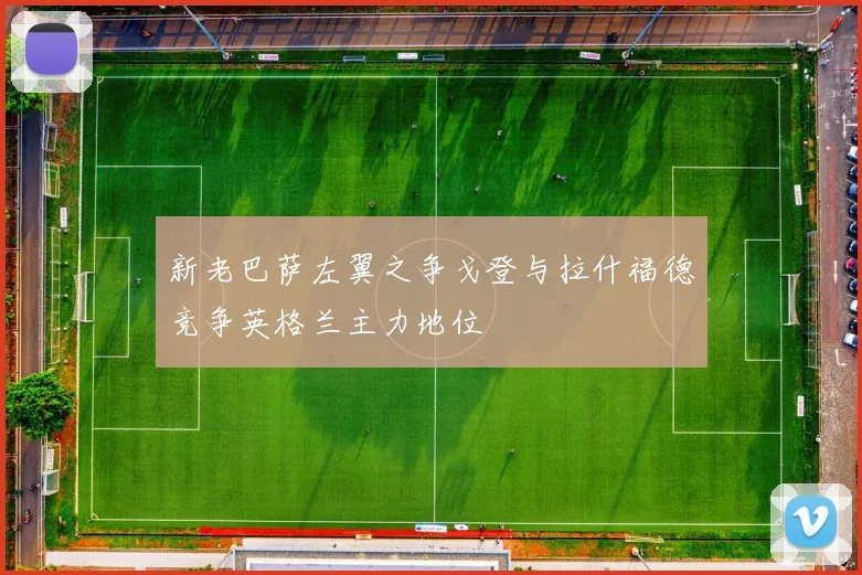 新老巴萨左翼之争戈登与拉什福德竞争英格兰主力地位