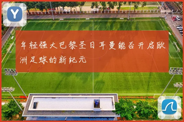 年轻强大巴黎圣日耳曼能否开启欧洲足球的新纪元